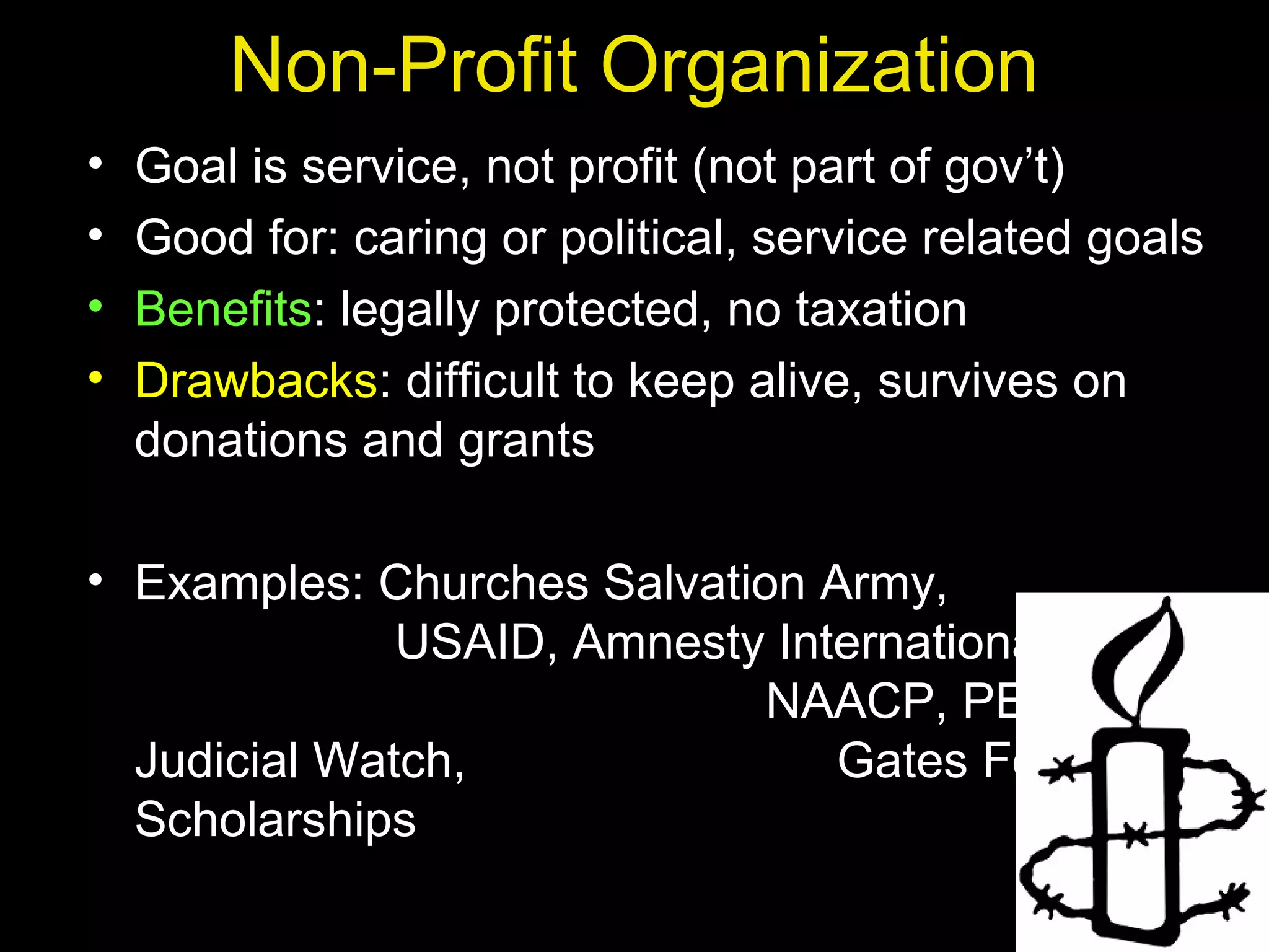 Non-Profit Organization
• Goal is service, not profit (not part of gov’t)
• Good for: caring or political, service related goals
• Benefits: legally protected, no taxation
• Drawbacks: difficult to keep alive, survives on
donations and grants
• Examples: Churches Salvation Army,
USAID, Amnesty International,
NAACP, PETA,
Judicial Watch, Gates Foundation,
Scholarships
 