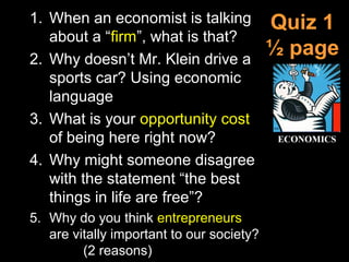 Quiz 1
½ page
1. When an economist is talking
about a “firm”, what is that?
2. Why doesn’t Mr. Klein drive a
sports car? Using economic
language
3. What is your opportunity cost
of being here right now?
4. Why might someone disagree
with the statement “the best
things in life are free”?
5. Why do you think entrepreneurs
are vitally important to our society?
(2 reasons)
 