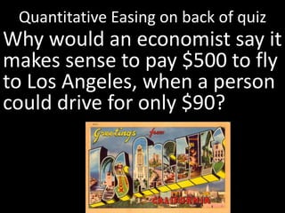 Quantitative Easing on back of quiz
Why would an economist say it
makes sense to pay $500 to fly
to Los Angeles, when a person
could drive for only $90?
 