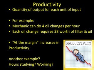 Productivity
• Quantity of output for each unit of input
• For example:
• Mechanic can do 4 oil changes per hour
• Each oil change requires $8 worth of filter & oil
• “At the margin” increases in
Productivity
Another example?
Hours studying? Working?
 