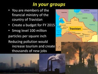 In your groups
• You are members of the
financial ministry of the
country of Travistan
• Create a budget for FY 2015
• Smog level 100 million
particles per square inch
Reducing pollution would
increase tourism and create
thousands of new jobs
Travistan
 