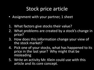 Stock price article
• Assignment with your partner, 1 sheet
1. What factors give stocks their value?
2. What problems are created by a stock’s change in
price?
3. How does this information change your view of
the stock market?
4. Pick one of your stocks, what has happened to its
price in the last year? Why might that be
misleading
5. Write an activity Mr. Klein could use with this
article and its core concept.
 