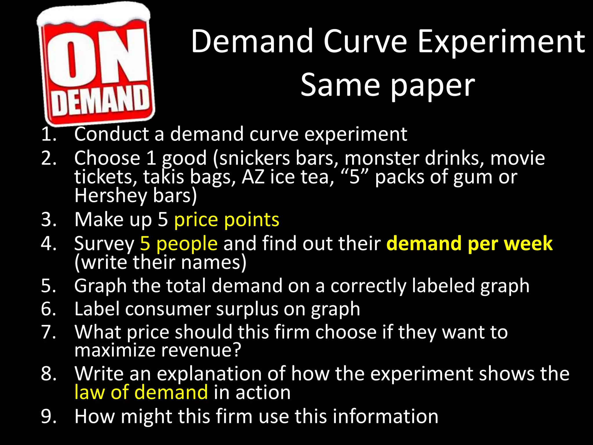 Demand Curve Experiment
Same paper
1. Conduct a demand curve experiment
2. Choose 1 good (snickers bars, monster drinks, movie
tickets, takis bags, AZ ice tea, “5” packs of gum or
Hershey bars)
3. Make up 5 price points
4. Survey 5 people and find out their demand per week
(write their names)
5. Graph the total demand on a correctly labeled graph
6. Label consumer surplus on graph
7. What price should this firm choose if they want to
maximize revenue?
8. Write an explanation of how the experiment shows the
law of demand in action
9. How might this firm use this information
 