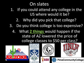 On slates
1. If you could attend any college in the
US where would it be?
2. Why did you pick that college?
3. Do you think college is too expensive?
4. What 2 things would happen if the
state of AZ lowered the price of
college classes to $50 per class?
 