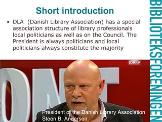 Short introduction
• DLA (Danish Library Association) has a special
association structure of library professionals as
well as local politicians on the Council. The
President is always politicians and local
politicians always constitute the majority
President Vagn Ytte Larsen
President of the Danish Library Association
Steen B. Andersen
 