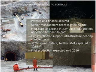 Investor Presentation December 201510
—Permits and finance secured
—Senior management team located on site
—First blast of decline in July 2015, 568 meters
of decline advance to date
—Construction of support infrastructure nearing
completion
—$15M spent to date, further $6M expected in
2015
—First production expected mid 2016
WASSA UNDERGROUND PROGRESSING TO SCHEDULE
 