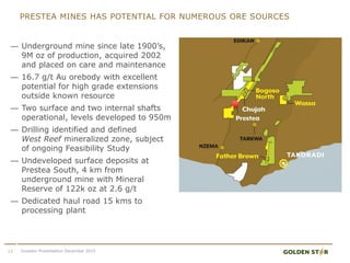 — Underground mine since late 1900’s,
9M oz of production, acquired 2002
and placed on care and maintenance
— 16.7 g/t Au orebody with excellent
potential for high grade extensions
outside known resource
— Two surface and two internal shafts
operational, levels developed to 950m
— Drilling identified and defined
West Reef mineralized zone, subject
of ongoing Feasibility Study
— Undeveloped surface deposits at
Prestea South, 4 km from
underground mine with Mineral
Reserve of 122k oz at 2.6 g/t
— Dedicated haul road 15 kms to
processing plant
12
PRESTEA MINES HAS POTENTIAL FOR NUMEROUS ORE SOURCES
Investor Presentation December 2015
 
