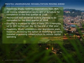 PRESTEA UNDERGROUND REHABILITATION MOVING AHEAD
— Feasibility Study confirms expectations from PEA
— All mining rehabilitation works are on schedule for
completion in the first quarter of 2016
— Mechanical and electrical work is planned to be
completed by the third quarter of 2016
— Stoping is expected to start in early 2017, ramping
up to 500 tonnes per day by the end of that year
— Feasibility Study considers a new standalone plant,
however, reviewing the option of modifying currently
installed processing infrastructure to reduce capital
spending
Investor Presentation December 201514
 