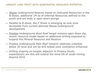 LARGEST LAND TRACT WITH SUBSTANTIAL RESOURCE POTENTIAL
Investor Presentation December 201516
— Wassa Underground Reserve based on Indicated Resources in the
B Shoot, additional 1M oz of Inferred Resources defined to the
south and ore body is open down plunge
— Parallel to B shoot, the F Shoot is emerging as new zone
accessible from current planned Wassa Underground
development
— Prestea Underground West Reef target remains open down dip,
recent resource model based on additional drilling expected to
expand this Mineral Resource and Reserve
— Prestea Underground Main Reef remains relatively untested
below 30 level and will be drill tested once ventilation enhanced
— Drilling ongoing on targets adjacent to Prestea South,
expectations are this will extend the mine life of oxide mining
beyond 2016
 