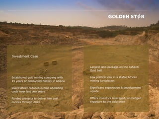 Investment Case
Established gold mining company with
15 years of production history in Ghana
Successfully reduced overall operating
costs over last two years
Funded projects to deliver low cost
ounces through 2026
Largest land package on the Ashanti
Gold belt
Low political risk in a stable African
mining jurisdiction
Significant exploration & development
upside
Offers investors leveraged, un-hedged
exposure to the gold price
 