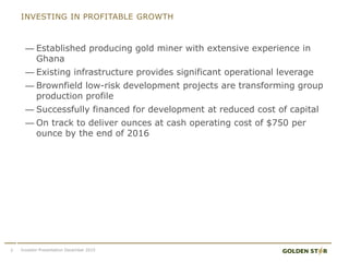 INVESTING IN PROFITABLE GROWTH
— Established producing gold miner with extensive experience in
Ghana
— Existing infrastructure provides significant operational leverage
— Brownfield low-risk development projects are transforming group
production profile
— Successfully financed for development at reduced cost of capital
— On track to deliver ounces at cash operating cost of $750 per
ounce by the end of 2016
3 Investor Presentation December 2015
 