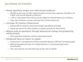 DELIVERING ON STRATEGY
7 Investor Presentation December 2015
— Favour operating margin over total ounces produced
— 80,000 oz per year of high margin Prestea ounces have replaced 150,000 oz of
higher cost annual Bogoso production
— 1.2M oz high grade free milling ounces added to Mineral Resources at Wassa
— High cost refractory ounces removed from Mineral Reserves
— Leverage off existing infrastructure
— Robust IRR on projects achieved through operational leverage
— Capex per ounce for both projects in lowest quartile for West Africa
— Reduce costs at operations through behavioural change and productivity
enhancements
— Mine operating expenses continue downward trend
— Disciplined focus on return on capital
— Investment in development drilling extended Wassa’s LOM and increased grade
— Refined development plan for Prestea delivers in constrained gold price
environment
— Two year process secured financing at low cost of capital
 