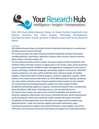 YRH: 2015 Deep Market Research Report on Global Purified Terephthalic Acid
Industry Overview, Size, Share, Analysis, Technology Developments,
Development Status, Trends, Structure, Production Value and Forecast Research
Report
Summary
2015 Market Research Report on Global Purified Terephthalic Acid Industry is a professional
and deep research report in this field.
For overview analysis, the report introduces Purified Terephthalic Acid basic information
including definition, classification, application, industry chain structure, industry overview,
policy analysis, and news analysis, etc.
For international and China market analysis, the report analyzes Purified Terephthalic Acid
markets in China and other countries or regions (such as US, Europe, Japan, etc) by presenting
research on global products of different types and applications, developments and trends of
market, technology, competitive landscape, and leading suppliers’ and countries’ 2010-2015
capacity, production, cost, price, profit, production value, and gross margin. For leading
suppliers, related information is listed as products, customers, application, capacity, market
position, and company contact information, etc. 2015-2020 forecast on capacity, production,
cost, price, profit, production value, and gross margin for these markets are also included.
For technical data and manufacturing plants analysis, the report analyzes Purified
Terephthalic Acid leading suppliers on capacity, commercial production date, manufacturing
plants distribution, R&D status, technology sources, and raw materials sources.
For industry chain analysis, the report covers Purified Terephthalic Acid upstream raw
materials, equipment, downstream client survey, marketing channels, industry development
trend and proposals, which more specifically include valuable information on Purified
Terephthalic Acid key applications and consumption, key regions and consumption, key
global distributors , major raw materials suppliers and contact information, major
manufacturing equipment suppliers and contact information, major suppliers and contact
Information, key consumers and contact information, and supply chain relationship analysis.
 