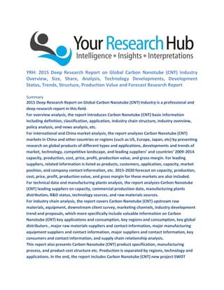 YRH: 2015 Deep Research Report on Global Carbon Nanotube (CNT) Industry
Overview, Size, Share, Analysis, Technology Developments, Development
Status, Trends, Structure, Production Value and Forecast Research Report
Summary
2015 Deep Research Report on Global Carbon Nanotube (CNT) Industry is a professional and
deep research report in this field.
For overview analysis, the report introduces Carbon Nanotube (CNT) basic information
including definition, classification, application, industry chain structure, industry overview,
policy analysis, and news analysis, etc.
For international and China market analysis, the report analyzes Carbon Nanotube (CNT)
markets in China and other countries or regions (such as US, Europe, Japan, etc) by presenting
research on global products of different types and applications, developments and trends of
market, technology, competitive landscape, and leading suppliers’ and countries’ 2009-2014
capacity, production, cost, price, profit, production value, and gross margin. For leading
suppliers, related information is listed as products, customers, application, capacity, market
position, and company contact information, etc. 2015-2020 forecast on capacity, production,
cost, price, profit, production value, and gross margin for these markets are also included.
For technical data and manufacturing plants analysis, the report analyzes Carbon Nanotube
(CNT) leading suppliers on capacity, commercial production date, manufacturing plants
distribution, R&D status, technology sources, and raw materials sources.
For industry chain analysis, the report covers Carbon Nanotube (CNT) upstream raw
materials, equipment, downstream client survey, marketing channels, industry development
trend and proposals, which more specifically include valuable information on Carbon
Nanotube (CNT) key applications and consumption, key regions and consumption, key global
distributors , major raw materials suppliers and contact information, major manufacturing
equipment suppliers and contact information, major suppliers and contact Information, key
consumers and contact information, and supply chain relationship analysis.
This report also presents Carbon Nanotube (CNT) product specification, manufacturing
process, and product cost structure etc. Production is separated by regions, technology and
applications. In the end, the report includes Carbon Nanotube (CNT) new project SWOT
 