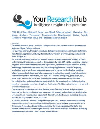 YRH: 2015 Deep Research Report on Global Collagen Industry Overview, Size,
Share, Analysis, Technology Developments, Development Status, Trends,
Structure, Production Value and Forecast Research Report
Summary
2015 Deep Research Report on Global Collagen Industry is a professional and deep research
report on Global Collagen industry.
For overview analysis, the report introduces Collagen basic information including definition,
classification, application, industry chain structure, industry overview, policy analysis, and
news analysis, etc.
For international and China market analysis, the report analyzes Collagen markets in China
and other countries or regions (such as China, Japan, Europe, USA etc) by presenting research
on global products of different types and applications, developments and trends of market,
technology, and competitive landscape, and leading suppliers and countries’ capacity,
production, cost, price, Gross, production value, and gross margin. For leading suppliers,
related information is listed as products, customers, application, capacity, market position,
and company contact information, etc. 2015-2021 forecast on capacity, production, cost,
price, Gross, production value, and gross margin for these markets are also included.
For technical data and manufacturing plants analysis, the report analyzes Collagen leading
suppliers on capacity, manufacturing plants distribution, R&D Status, technology sources, and
raw materials sources.
This report also presents product specification, manufacturing process, and product cost
structure etc. Production is separated by regions, technology and applications. Analysis also
covers upstream raw materials, equipment, downstream client survey, marketing channels,
industry development trend and proposals.
In the end, the report includes Collagen new project SWOT analysis, investment feasibility
analysis, investment return analysis, and development trend analysis. In conclusion, it is a
deep research report on Global Collagen industry. Here, we express our thanks for the
support and assistance from Collagen industry chain related technical experts and marketing
engineers during Research Team’s survey and interviews.
 