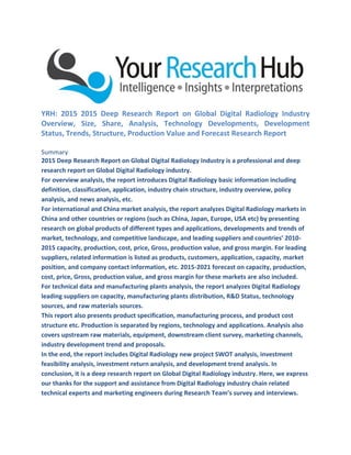 YRH: 2015 2015 Deep Research Report on Global Digital Radiology Industry
Overview, Size, Share, Analysis, Technology Developments, Development
Status, Trends, Structure, Production Value and Forecast Research Report
Summary
2015 Deep Research Report on Global Digital Radiology Industry is a professional and deep
research report on Global Digital Radiology industry.
For overview analysis, the report introduces Digital Radiology basic information including
definition, classification, application, industry chain structure, industry overview, policy
analysis, and news analysis, etc.
For international and China market analysis, the report analyzes Digital Radiology markets in
China and other countries or regions (such as China, Japan, Europe, USA etc) by presenting
research on global products of different types and applications, developments and trends of
market, technology, and competitive landscape, and leading suppliers and countries’ 2010-
2015 capacity, production, cost, price, Gross, production value, and gross margin. For leading
suppliers, related information is listed as products, customers, application, capacity, market
position, and company contact information, etc. 2015-2021 forecast on capacity, production,
cost, price, Gross, production value, and gross margin for these markets are also included.
For technical data and manufacturing plants analysis, the report analyzes Digital Radiology
leading suppliers on capacity, manufacturing plants distribution, R&D Status, technology
sources, and raw materials sources.
This report also presents product specification, manufacturing process, and product cost
structure etc. Production is separated by regions, technology and applications. Analysis also
covers upstream raw materials, equipment, downstream client survey, marketing channels,
industry development trend and proposals.
In the end, the report includes Digital Radiology new project SWOT analysis, investment
feasibility analysis, investment return analysis, and development trend analysis. In
conclusion, it is a deep research report on Global Digital Radiology industry. Here, we express
our thanks for the support and assistance from Digital Radiology industry chain related
technical experts and marketing engineers during Research Team’s survey and interviews.
 