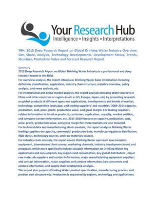 YRH: 2015 Deep Research Report on Global Drinking Water Industry Overview,
Size, Share, Analysis, Technology Developments, Development Status, Trends,
Structure, Production Value and Forecast Research Report
Summary
2015 Deep Research Report on Global Drinking Water Industry is a professional and deep
research report in this field.
For overview analysis, the report introduces Drinking Water basic information including
definition, classification, application, industry chain structure, industry overview, policy
analysis, and news analysis, etc.
For international and China market analysis, the report analyzes Drinking Water markets in
China and other countries or regions (such as US, Europe, Japan, etc) by presenting research
on global products of different types and applications, developments and trends of market,
technology, competitive landscape, and leading suppliers’ and countries’ 2009-2014 capacity,
production, cost, price, profit, production value, and gross margin. For leading suppliers,
related information is listed as products, customers, application, capacity, market position,
and company contact information, etc. 2015-2020 forecast on capacity, production, cost,
price, profit, production value, and gross margin for these markets are also included.
For technical data and manufacturing plants analysis, the report analyzes Drinking Water
leading suppliers on capacity, commercial production date, manufacturing plants distribution,
R&D status, technology sources, and raw materials sources.
For industry chain analysis, the report covers Drinking Water upstream raw materials,
equipment, downstream client survey, marketing channels, industry development trend and
proposals, which more specifically include valuable information on Drinking Water key
applications and consumption, key regions and consumption, key global distributors , major
raw materials suppliers and contact information, major manufacturing equipment suppliers
and contact information, major suppliers and contact Information, key consumers and
contact information, and supply chain relationship analysis.
This report also presents Drinking Water product specification, manufacturing process, and
product cost structure etc. Production is separated by regions, technology and applications.
 