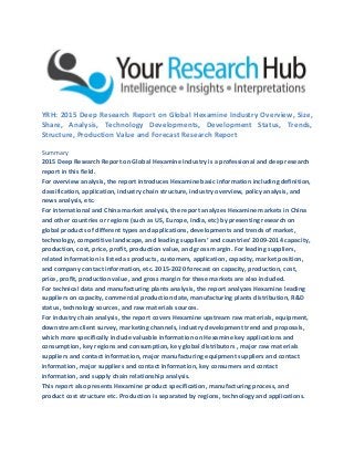 YRH: 2015 Deep Research Report on Global Hexamine Industry Overview, Size,
Share, Analysis, Technology Developments, Development Status, Trends,
Structure, Production Value and Forecast Research Report
Summary
2015 Deep Research Report on Global Hexamine Industry is a professional and deep research
report in this field.
For overview analysis, the report introduces Hexamine basic information including definition,
classification, application, industry chain structure, industry overview, policy analysis, and
news analysis, etc.
For international and China market analysis, the report analyzes Hexamine markets in China
and other countries or regions (such as US, Europe, India, etc) by presenting research on
global products of different types and applications, developments and trends of market,
technology, competitive landscape, and leading suppliers’ and countries’ 2009-2014 capacity,
production, cost, price, profit, production value, and gross margin. For leading suppliers,
related information is listed as products, customers, application, capacity, market position,
and company contact information, etc. 2015-2020 forecast on capacity, production, cost,
price, profit, production value, and gross margin for these markets are also included.
For technical data and manufacturing plants analysis, the report analyzes Hexamine leading
suppliers on capacity, commercial production date, manufacturing plants distribution, R&D
status, technology sources, and raw materials sources.
For industry chain analysis, the report covers Hexamine upstream raw materials, equipment,
downstream client survey, marketing channels, industry development trend and proposals,
which more specifically include valuable information on Hexamine key applications and
consumption, key regions and consumption, key global distributors , major raw materials
suppliers and contact information, major manufacturing equipment suppliers and contact
information, major suppliers and contact Information, key consumers and contact
information, and supply chain relationship analysis.
This report also presents Hexamine product specification, manufacturing process, and
product cost structure etc. Production is separated by regions, technology and applications.
 