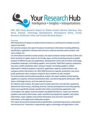 YRH: 2015 Deep Research Report on Global Inositol Industry Overview, Size,
Share, Analysis, Technology Developments, Development Status, Trends,
Structure, Production Value and Forecast Research Report
Summary
2015 Deep Research Report on Global Inositol Industry is a professional and deep research
report in this field.
For overview analysis, the report introduces Inositol basic information including definition,
classification, application, industry chain structure, industry overview, policy analysis, and
news analysis, etc.
For international and China market analysis, the report analyzes Inositol markets in China and
other countries or regions (such as US, Europe, Japan, etc) by presenting research on global
products of different types and applications, developments and trends of market, technology,
competitive landscape, and leading suppliers’ and countries’ 2010-2015 capacity, production,
cost, price, profit, production value, and gross margin. For leading suppliers, related
information is listed as products, customers, application, capacity, market position, and
company contact information, etc. 2015-2020 forecast on capacity, production, cost, price,
profit, production value, and gross margin for these markets are also included.
For technical data and manufacturing plants analysis, the report analyzes Inositol leading
suppliers on capacity, commercial production date, manufacturing plants distribution, R&D
status, technology sources, and raw materials sources.
For industry chain analysis, the report covers Inositol upstream raw materials, equipment,
downstream client survey, marketing channels, industry development trend and proposals,
which more specifically include valuable information on Inositol key applications and
consumption, key regions and consumption, key global distributors , major raw materials
suppliers and contact information, major manufacturing equipment suppliers and contact
information, major suppliers and contact Information, key consumers and contact
information, and supply chain relationship analysis.
This report also presents Inositol product specification, manufacturing process, and product
cost structure etc. Production is separated by regions, technology and applications. In the
 