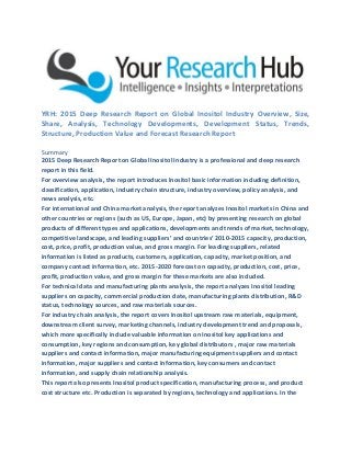 YRH: 2015 Deep Research Report on Global Inositol Industry Overview, Size,
Share, Analysis, Technology Developments, Development Status, Trends,
Structure, Production Value and Forecast Research Report
Summary
2015 Deep Research Report on Global Inositol Industry is a professional and deep research
report in this field.
For overview analysis, the report introduces Inositol basic information including definition,
classification, application, industry chain structure, industry overview, policy analysis, and
news analysis, etc.
For international and China market analysis, the report analyzes Inositol markets in China and
other countries or regions (such as US, Europe, Japan, etc) by presenting research on global
products of different types and applications, developments and trends of market, technology,
competitive landscape, and leading suppliers’ and countries’ 2010-2015 capacity, production,
cost, price, profit, production value, and gross margin. For leading suppliers, related
information is listed as products, customers, application, capacity, market position, and
company contact information, etc. 2015-2020 forecast on capacity, production, cost, price,
profit, production value, and gross margin for these markets are also included.
For technical data and manufacturing plants analysis, the report analyzes Inositol leading
suppliers on capacity, commercial production date, manufacturing plants distribution, R&D
status, technology sources, and raw materials sources.
For industry chain analysis, the report covers Inositol upstream raw materials, equipment,
downstream client survey, marketing channels, industry development trend and proposals,
which more specifically include valuable information on Inositol key applications and
consumption, key regions and consumption, key global distributors , major raw materials
suppliers and contact information, major manufacturing equipment suppliers and contact
information, major suppliers and contact Information, key consumers and contact
information, and supply chain relationship analysis.
This report also presents Inositol product specification, manufacturing process, and product
cost structure etc. Production is separated by regions, technology and applications. In the
 