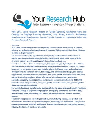 YRH: 2015 Deep Research Report on Global Optically Functional Films and
Coatings in Displays Industry Overview, Size, Share, Analysis, Technology
Developments, Development Status, Trends, Structure, Production Value and
Forecast Research Report
Summary
2015 Deep Research Report on Global Optically Functional Films and Coatings in Displays
Industry is a professional and depth research report on Global Optically Functional Films and
Coatings in Display industry.
For overview analysis, the report introduces Optically Functional Films and Coatings in
Display basic information including definition, classification, application, industry chain
structure, industry overview, policy analysis, and news analysis, etc.
For international and China market analysis, the report analyzes Optically Functional Films
and Coatings in Display markets in China and other countries or regions (such as US, Europe,
Japan, etc) by presenting research on global products of different types and applications,
developments and trends of market, technology, and competitive landscape, and leading
suppliers and countries’ capacity, production, cost, price, profit, production value, and gross
margin. For leading suppliers, related information is listed as products, customers,
application, capacity, market position, and company contact information, etc. 2014-2020
forecast on capacity, production, cost, price, profit, production value, and gross margin for
these markets are also included.
For technical data and manufacturing plants analysis, the report analyzes Optically Functional
Films and Coatings in Display leading suppliers on capacity, commercial production date,
manufacturing plants distribution, R&D Status, technology sources, and raw materials
sources.
This report also presents product specification, manufacturing process, and product cost
structure etc. Production is separated by regions, technology and applications. Analysis also
covers upstream raw materials, equipment, downstream client survey, marketing channels,
industry development trend and proposals.
 