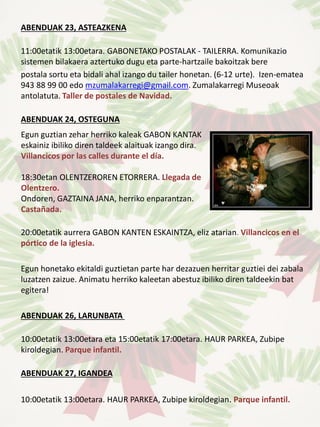ABENDUAK 23, ASTEAZKENA
11:00etatik 13:00etara. GABONETAKO POSTALAK - TAILERRA. Komunikazio
sistemen bilakaera aztertuko dugu eta parte-hartzaile bakoitzak bere
postala sortu eta bidali ahal izango du tailer honetan. (6-12 urte). Izen-ematea
943 88 99 00 edo mzumalakarregi@gmail.com. Zumalakarregi Museoak
antolatuta. Taller de postales de Navidad.
ABENDUAK 24, OSTEGUNA
20:00etatik aurrera GABON KANTEN ESKAINTZA, eliz atarian. Villancicos en el
pórtico de la iglesia.
Egun honetako ekitaldi guztietan parte har dezazuen herritar guztiei dei zabala
luzatzen zaizue. Animatu herriko kaleetan abestuz ibiliko diren taldeekin bat
egitera!
ABENDUAK 26, LARUNBATA
10:00etatik 13:00etara eta 15:00etatik 17:00etara. HAUR PARKEA, Zubipe
kiroldegian. Parque infantil.
ABENDUAK 27, IGANDEA
10:00etatik 13:00etara. HAUR PARKEA, Zubipe kiroldegian. Parque infantil.
Egun guztian zehar herriko kaleak GABON KANTAK
eskainiz ibiliko diren taldeek alaituak izango dira.
Villancicos por las calles durante el día.
18:30etan OLENTZEROREN ETORRERA. Llegada de
Olentzero.
Ondoren, GAZTAINA JANA, herriko enparantzan.
Castañada.
 