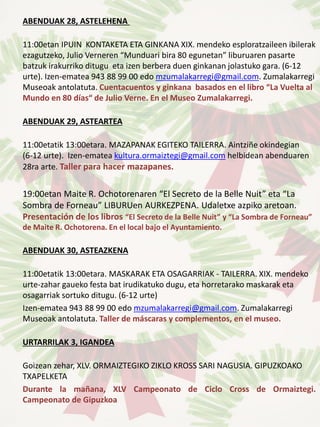 ABENDUAK 28, ASTELEHENA
11:00etan IPUIN KONTAKETA ETA GINKANA XIX. mendeko esploratzaileen ibilerak
ezagutzeko, Julio Verneren “Munduari bira 80 egunetan” liburuaren pasarte
batzuk irakurriko ditugu eta izen berbera duen ginkanan jolastuko gara. (6-12
urte). Izen-ematea 943 88 99 00 edo mzumalakarregi@gmail.com. Zumalakarregi
Museoak antolatuta. Cuentacuentos y ginkana basados en el libro “La Vuelta al
Mundo en 80 días“ de Julio Verne. En el Museo Zumalakarregi.
ABENDUAK 29, ASTEARTEA
11:00etatik 13:00etara. MAZAPANAK EGITEKO TAILERRA. Aintziñe okindegian
(6-12 urte). Izen-ematea kultura.ormaiztegi@gmail.com helbidean abenduaren
28ra arte. Taller para hacer mazapanes.
19:00etan Maite R. Ochotorenaren “El Secreto de la Belle Nuit” eta “La
Sombra de Forneau” LIBURUen AURKEZPENA. Udaletxe azpiko aretoan.
Presentación de los libros “El Secreto de la Belle Nuit” y “La Sombra de Forneau”
de Maite R. Ochotorena. En el local bajo el Ayuntamiento.
ABENDUAK 30, ASTEAZKENA
11:00etatik 13:00etara. MASKARAK ETA OSAGARRIAK - TAILERRA. XIX. mendeko
urte-zahar gaueko festa bat irudikatuko dugu, eta horretarako maskarak eta
osagarriak sortuko ditugu. (6-12 urte)
Izen-ematea 943 88 99 00 edo mzumalakarregi@gmail.com. Zumalakarregi
Museoak antolatuta. Taller de máscaras y complementos, en el museo.
URTARRILAK 3, IGANDEA
Goizean zehar, XLV. ORMAIZTEGIKO ZIKLO KROSS SARI NAGUSIA. GIPUZKOAKO
TXAPELKETA
Durante la mañana, XLV Campeonato de Ciclo Cross de Ormaiztegi.
Campeonato de Gipuzkoa
 