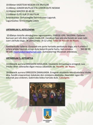 10:00etan KADETEAK NESKAK ETA MUTILAK
11:00etan JUNIOR MUTILAK ETA JUNIOR-ELITE NESKAK
12:00etan MASTER 30-40-50
13:00etan ELITE-SUB 23 MUTILAK
Antolatzailea: Ormaiztegiko Txirrinduaren Lagunak.
Laguntzailea: Ormaiztegiko Udala
URTARRILAK 4, ASTELEHENA
10:00etan Antziñe okindegiaren laguntzarekin, ERREGE-OPIL TAILERRA. Opilaren
barruan jarri ohi diren baben moda XIX. mendean hasi zela eta honek zer esan nahi
zuen ulertuko dugu. 3€ pertsonako. (4-12 urte) Taller de Roscón de Reyes.
Familientzako tailerra: Gurasoek ere parte hartzeko pentsatuta dago, eta 4 urtetik 6
urtera arteko haurrek ezingo dute bakarrik parte hartu. Izen-ematea 943 88 99
00 edo mzumalakarregi@gmail.com. Zumalakarregi Museoak antolatuta.
URTARRILAK 5, ASTEARTEA
14:00etatik aurrera ERREGEEN HERALDOA. Ekialdetik Ormaiztegira erregeak noiz
iritsiko diren adieraziko digan mezua zabalduko da. Heraldo de Reyes.
18:00etatik aurrera ERREGEEN ZAMALKADA. Erregeak ekialdetik Mendizabalera iritsiko
dira, handik enparantzan kokatuko den estalpera abiatzeko. Haurrekin egon eta
eskariak jaso ondoren, Gabirirako bidea hartuko dute. Cabalgata.
 
