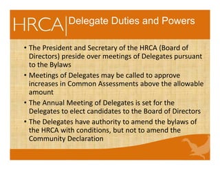 Delegate Duties and Powers
• The President and Secretary of the HRCA (Board of
Directors) preside over meetings of Delegates pursuant
to the Bylaws
• Meetings of Delegates may be called to approve
increases in Common Assessments above the allowable
amount
• The Annual Meeting of Delegates is set for the
Delegates to elect candidates to the Board of Directors
• The Delegates have authority to amend the bylaws of
the HRCA with conditions, but not to amend the
Community Declaration
 