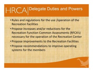 Delegate Duties and Powers
•Rules and regulations for the use /operation of the
Recreation Facilities
•Propose increases and/or reductions for the
Recreation Function Common Assessments (RFCA’s)
necessary for the operation of the Recreation Center
•Propose improvements to the Recreation Facilities
•Propose recommendations to improve operating
systems for the members
 