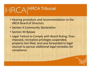 HRCA Tribunal
• Hearing procedure and recommendation to the
HRCA Board of Directors
• Section X Community Declaration
• Section XII Bylaws
• Legal: Failure to Comply with Board Ruling; fines
imposed, recreation privileges suspended,
property lien filed, and case forwarded to legal
counsel to pursue additional legal remedies for
compliance
 
