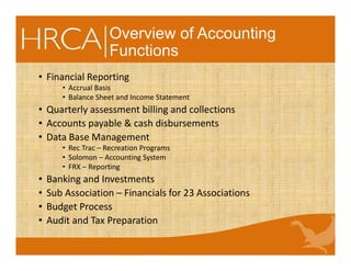 Overview of Accounting
Functions
• Financial Reporting
• Accrual Basis
• Balance Sheet and Income Statement
• Quarterly assessment billing and collections
• Accounts payable & cash disbursements
• Data Base Management
• Rec Trac – Recreation Programs
• Solomon – Accounting System
• FRX – Reporting
• Banking and Investments
• Sub Association – Financials for 23 Associations
• Budget Process
• Audit and Tax Preparation
 