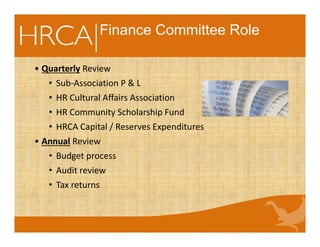 Finance Committee Role
• Quarterly Review
• Sub-Association P & L
• HR Cultural Affairs Association
• HR Community Scholarship Fund
• HRCA Capital / Reserves Expenditures
• Annual Review
• Budget process
• Audit review
• Tax returns
 
