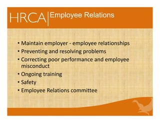 Employee Relations
• Maintain employer - employee relationships
• Preventing and resolving problems
• Correcting poor performance and employee
misconduct
• Ongoing training
• Safety
• Employee Relations committee
 