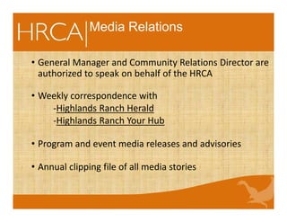 • General Manager and Community Relations Director are
authorized to speak on behalf of the HRCA
• Weekly correspondence with
-Highlands Ranch Herald
-Highlands Ranch Your Hub
• Program and event media releases and advisories
• Annual clipping file of all media stories
Media Relations
 