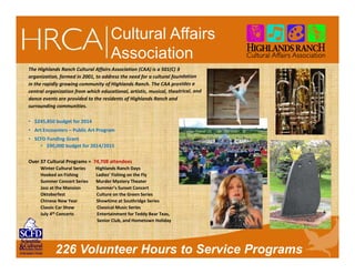 226 Volunteer Hours to Service Programs
Cultural Affairs
Association
The Highlands Ranch Cultural Affairs Association (CAA) is a 501(C) 3
organization, formed in 2001, to address the need for a cultural foundation
in the rapidly growing community of Highlands Ranch. The CAA provides a
central organization from which educational, artistic, musical, theatrical, and
dance events are provided to the residents of Highlands Ranch and
surrounding communities.
• $245,850 budget for 2014
• Art Encounters – Public Art Program
• SCFD Funding Grant
• $90,000 budget for 2014/2015
Over 37 Cultural Programs = 74,708 attendees
Winter Cultural Series Highlands Ranch Days
Hooked on Fishing Ladies’ Fishing on the Fly
Summer Concert Series Murder Mystery Theater
Jazz at the Mansion Summer’s Sunset Concert
Oktoberfest Culture on the Green Series
Chinese New Year Showtime at Southridge Series
Classic Car Show Classical Music Series
July 4th Concerts Entertainment for Teddy Bear Teas,
Senior Club, and Hometown Holiday
 