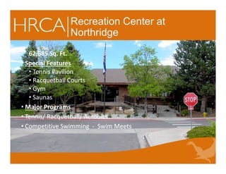 Recreation Center at
Northridge
62,685 Sq. Ft.
• Special Features
• Tennis Pavilion
• Racquetball Courts
• Gym
• Saunas
• Major Programs
• Tennis/ Racquetball/ Aerobics
• Competitive Swimming - Swim Meets
62,685 Sq. Ft.
• Special Features
• Tennis Pavilion
• Racquetball Courts
• Gym
• Saunas
• Major Programs
• Tennis/ Racquetball/ Aerobics
• Competitive Swimming - Swim Meets
 