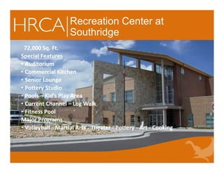 Recreation Center at
Southridge
72,000 Sq. Ft.
Special Features
• Auditorium
• Commercial Kitchen
• Senior Lounge
• Pottery Studio
• Pools – Kid’s Play Area
• Current Channel – Log Walk
• Fitness Pool
Major Programs
• Volleyball - Martial Arts - Theater - Pottery - Art - Cooking
72,000 Sq. Ft.
Special Features
• Auditorium
• Commercial Kitchen
• Senior Lounge
• Pottery Studio
• Pools – Kid’s Play Area
• Current Channel – Log Walk
• Fitness Pool
Major Programs
• Volleyball - Martial Arts - Theater - Pottery - Art - Cooking
 
