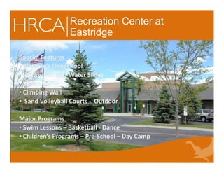 Recreation Center at
Eastridge
85,000 Sq. Ft.
Special Features
• Children’s (Frog) Pool
• Indoor Outdoor Water Slides
• Steam Room
• Climbing Wall
• Sand Volleyball Courts - Outdoor
Major Programs
• Swim Lessons – Basketball - Dance
• Children’s Programs – Pre-School – Day Camp
85,000 Sq. Ft.
Special Features
• Children’s (Frog) Pool
• Indoor Outdoor Water Slides
• Steam Room
• Climbing Wall
• Sand Volleyball Courts - Outdoor
Major Programs
• Swim Lessons – Basketball - Dance
• Children’s Programs – Pre-School – Day Camp
 