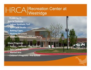 Recreation Center at
Westridge
72,000 Sq. Ft.
Special Features
• Indoor Synthetic Turf
• Spin Cycle Studio
• Batting Cages
• Pitching Structure
• Outdoor Children’s (Whale) Pool
Major Programs
• Soccer – Lacrosse - Flag Football
• Spin Cycling Classes
• Martial Arts
• Children’s Programs - Pre-School
72,000 Sq. Ft.
Special Features
• Indoor Synthetic Turf
• Spin Cycle Studio
• Batting Cages
• Pitching Structure
• Outdoor Children’s (Whale) Pool
Major Programs
• Soccer – Lacrosse - Flag Football
• Spin Cycling Classes
• Martial Arts
• Children’s Programs - Pre-School
 