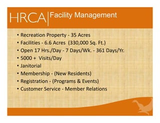 Facility Management
• Recreation Property - 35 Acres
• Facilities - 6.6 Acres (330,000 Sq. Ft.)
• Open 17 Hrs./Day - 7 Days/Wk. - 361 Days/Yr.
• 5000 + Visits/Day
• Janitorial
• Membership - (New Residents)
• Registration - (Programs & Events)
• Customer Service - Member Relations
 