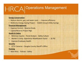 Operations Management
Energy Conservation
• Reduce electric, gas, and water costs --- Improve efficiency
• McKinstry Energy Saving Project -- $163K Annual Utility Savings
Financial Management
• Expense Control – Reserve Study
• Capital/Reserve Project Mgt.
Health & Safety
• Minimize Injuries - Trend Analysis - Safety Culture
• Worker’s Comp. Experience Modification Factor -- (0.76)
• Improve Employee Health
Security
• CCTV Cameras – Douglas County Sheriff’s Office
Training
• New Hires - Policies - Safety
 