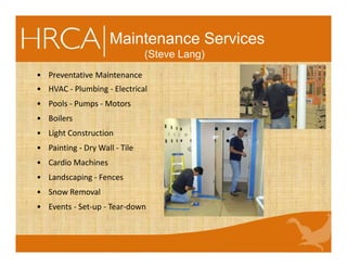 Maintenance Services
(Steve Lang)
• Preventative Maintenance
• HVAC - Plumbing - Electrical
• Pools - Pumps - Motors
• Boilers
• Light Construction
• Painting - Dry Wall - Tile
• Cardio Machines
• Landscaping - Fences
• Snow Removal
• Events - Set-up - Tear-down
 