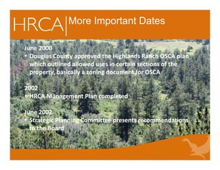 More Important Dates
June 2000
• Douglas County approved the Highlands Ranch OSCA plan
which outlined allowed uses in certain sections of the
property, basically a zoning document for OSCA
2002
• HRCA Management Plan completed
June 2002
• Strategic Planning Committee presents recommendations
to the Board
June 2000
• Douglas County approved the Highlands Ranch OSCA plan
which outlined allowed uses in certain sections of the
property, basically a zoning document for OSCA
2002
• HRCA Management Plan completed
June 2002
• Strategic Planning Committee presents recommendations
to the Board
 