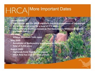 More Important Dates
January 2006
• Shea Homes and the HRCA complete the early conveyance of two parcels.
• 811 acres and 63 acres for a total of 874 acres.
• OSCA officially becomes known as The Backcountry Wilderness Area of
Highlands Ranch.
July 2006
• Wildcat Mountain Trails open
May 2009
• Remainder of Backcountry is conveyed to the HRCA
• Total of 7,254 acres
August 2009
• Highlands Point Trail System Opens
• HRCA Now has over 11 miles of trails
January 2006
• Shea Homes and the HRCA complete the early conveyance of two parcels.
• 811 acres and 63 acres for a total of 874 acres.
• OSCA officially becomes known as The Backcountry Wilderness Area of
Highlands Ranch.
July 2006
• Wildcat Mountain Trails open
May 2009
• Remainder of Backcountry is conveyed to the HRCA
• Total of 7,254 acres
August 2009
• Highlands Point Trail System Opens
• HRCA Now has over 11 miles of trails
 