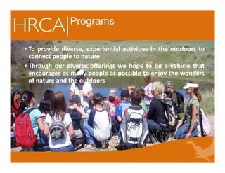Programs
• To provide diverse, experiential activities in the outdoors to
connect people to nature
• Through our diverse offerings we hope to be a vehicle that
encourages as many people as possible to enjoy the wonders
of nature and the outdoors
• To provide diverse, experiential activities in the outdoors to
connect people to nature
• Through our diverse offerings we hope to be a vehicle that
encourages as many people as possible to enjoy the wonders
of nature and the outdoors
 
