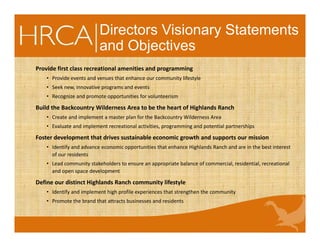 Directors Visionary Statements
and Objectives
Provide first class recreational amenities and programming
• Provide events and venues that enhance our community lifestyle
• Seek new, innovative programs and events
• Recognize and promote opportunities for volunteerism
Build the Backcountry Wilderness Area to be the heart of Highlands Ranch
• Create and implement a master plan for the Backcountry Wilderness Area
• Evaluate and implement recreational activities, programming and potential partnerships
Foster development that drives sustainable economic growth and supports our mission
• Identify and advance economic opportunities that enhance Highlands Ranch and are in the best interest
of our residents
• Lead community stakeholders to ensure an appropriate balance of commercial, residential, recreational
and open space development
Define our distinct Highlands Ranch community lifestyle
• Identify and implement high profile experiences that strengthen the community
• Promote the brand that attracts businesses and residents
 