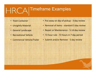 Timeframe Examples
• Trash Container
• Unsightly Material
• General Landscape
• Recreational Vehicle
• Commercial Vehicle/Trailer
• Put away on day of pickup - 3 day review
• Removal of items - standard 5 day review
• Repair or Maintenance - 5-14 day review
• 72 hour rule - 72 hours in 7 day period
• Submit and/or Remove - 5 day review
 