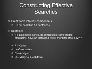Constructing Effective
Searches
Break topic into key components
Do not search in full sentences
Example:
If a patient has caries, do composites (compared to
amalgams) have an increased risk of marginal breakdown?
P – Caries
I – Composites
C – Amalgam
O – Marginal breakdown
 