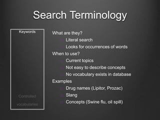 Search Terminology
Keywords
Controlled
vocabularies
What are they?
 Literal search
 Looks for occurrences of words
When to use?
 Current topics
 Not easy to describe concepts
 No vocabulary exists in database
Examples
 Drug names (Lipitor, Prozac)
 Slang
 Concepts (Swine flu, oil spill)
 